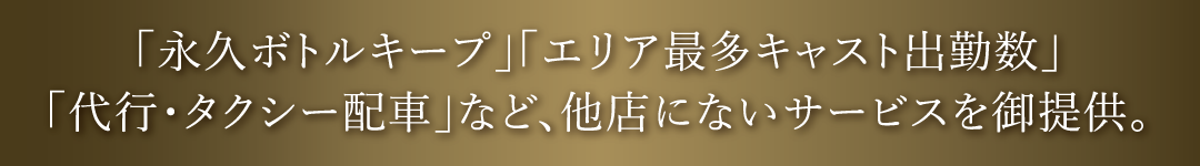 「永久ボトルキープ」「エリア最多キャスト出勤数」「代行・タクシー配車」など、他店にないサービスを御提供。