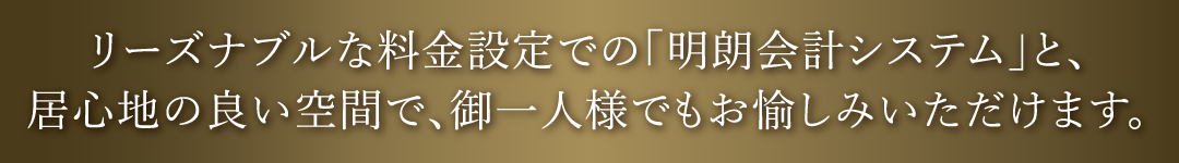 リーズナブルな料金設定での「明朗会計システム」と、居心地の良い空間で、御一人様でもお愉しみいただけます。