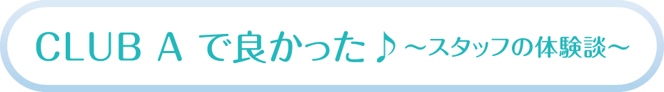 CLUB A で良かった♪～スタッフの体験談～