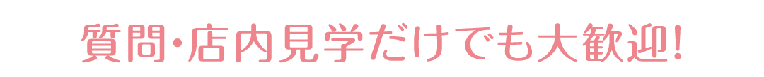 質問・店内見学だけでも大歓迎！