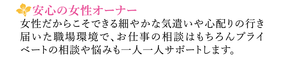 【安心の女性オーナー】女性だからこそできる細やかな気遣いや心配りの行き届いた職場環境で、お仕事の相談はもちろんプライベートの相談や悩みも一人一人サポートします。