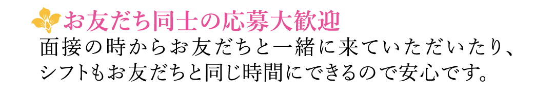 【お友だち同士の応募大歓迎】面接の時からお友だちと一緒に来ていただいたり、シフトもお友だちと同じ時間にできるので安心です。