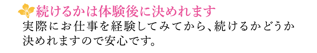 【続けるかは体験後に決めれます】実際にお仕事を経験してみてから、続けるかどうか決めれますので安心です。