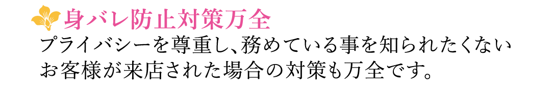 【身バレ防止対策万全】プライバシーを尊重し、務めている事を知られたくないお客様が来店された場合の対策も万全です。