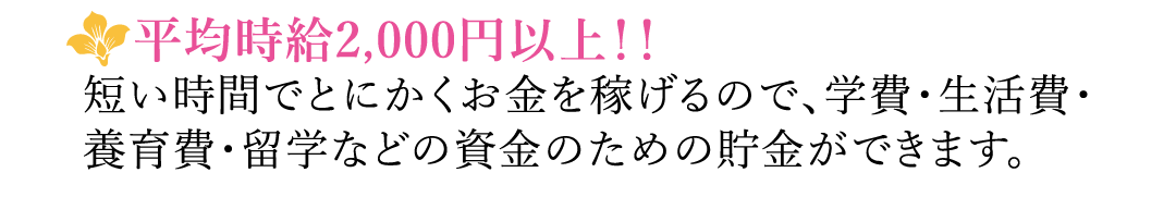 【平均時給2,000円以上！！】短い時間でとにかくお金を稼げるので、学費・生活費・養育費・留学などの資金のための貯金ができます。