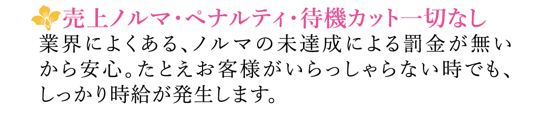 【売上ノルマ・ペナルティ・待機カット一切なし】業界によくある、ノルマの未達成による罰金が無いから安心。たとえお客様がいらっしゃらない時でも、しっかり時給が発生します。
