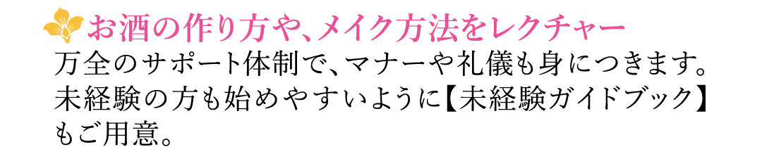 【お酒の作り方や、メイク方法をレクチャー】万全のサポート体制で、マナーや礼儀も身につきます。未経験の方も始めやすいように【未経験ガイドブック】もご用意。