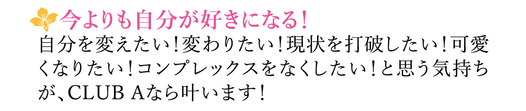 【今よりも自分が好きになる！】自分を変えたい！変わりたい！現状を打破したい！可愛くなりたい！コンプレックスをなくしたい！と思う気持ちが、CLUB Aなら叶います！