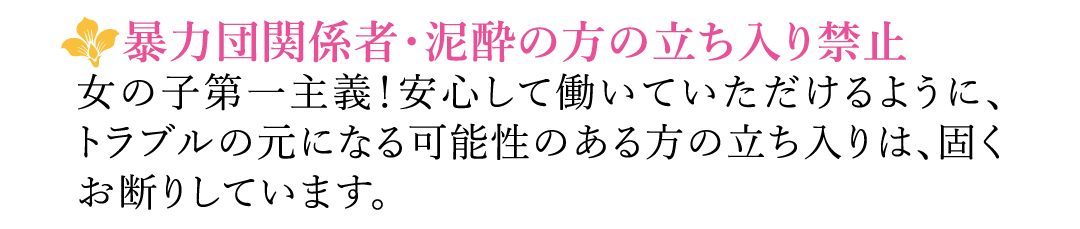 【暴力団関係者・泥酔の方の立ち入り禁止】女の子第一主義！安心して働いていただけるように、トラブルの元になる可能性のある方の立ち入りは、固くお断りしています。