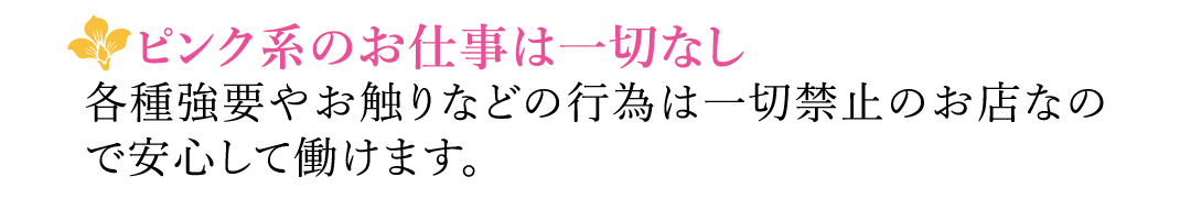 【ピンク系のお仕事は一切なし】各種強要やお触りなどの行為は一切禁止のお店なので安心して働けます。