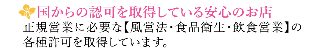 【国からの認可を取得している安心のお店】正規営業に必要な【風営法・食品衛生・飲食営業】の各種許可を取得しています。